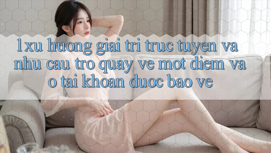 1. Xu Hướng Giải Trí Trực Tuyến Và Nhu Cầu Trở quay về Một Điểm Vào tài khoản Được bảo vệ