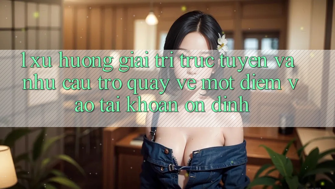 1. Xu Hướng Giải Trí Trực Tuyến Và Nhu Cầu Trở quay về Một Điểm Vào tài khoản Ổn định 1. Xu Hướng Giải Trí Trực Tuyến Và Nhu Cầu Trở quay về Một Điểm Vào tài khoản Ổn định