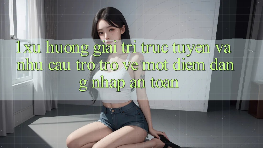 1. Xu Hướng Giải Trí Trực Tuyến Và Nhu Cầu Trở trở về Một Điểm Đăng Nhập An Toàn