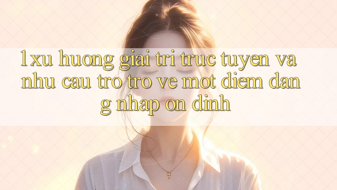 1. Xu Hướng Giải Trí Trực Tuyến Và Nhu Cầu Trở trở về Một Điểm Đăng Nhập Ổn định