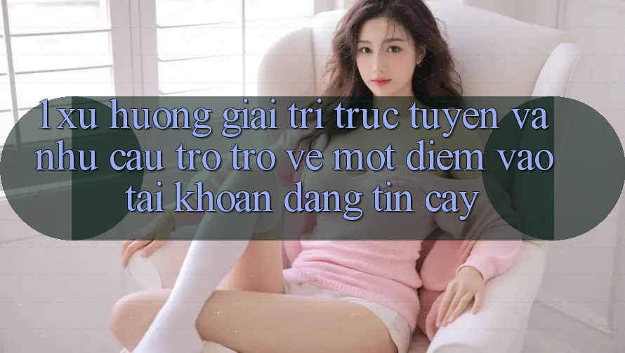1. Xu Hướng Giải Trí Trực Tuyến Và Nhu Cầu Trở trở về Một Điểm Vào tài khoản Đáng tin cậy