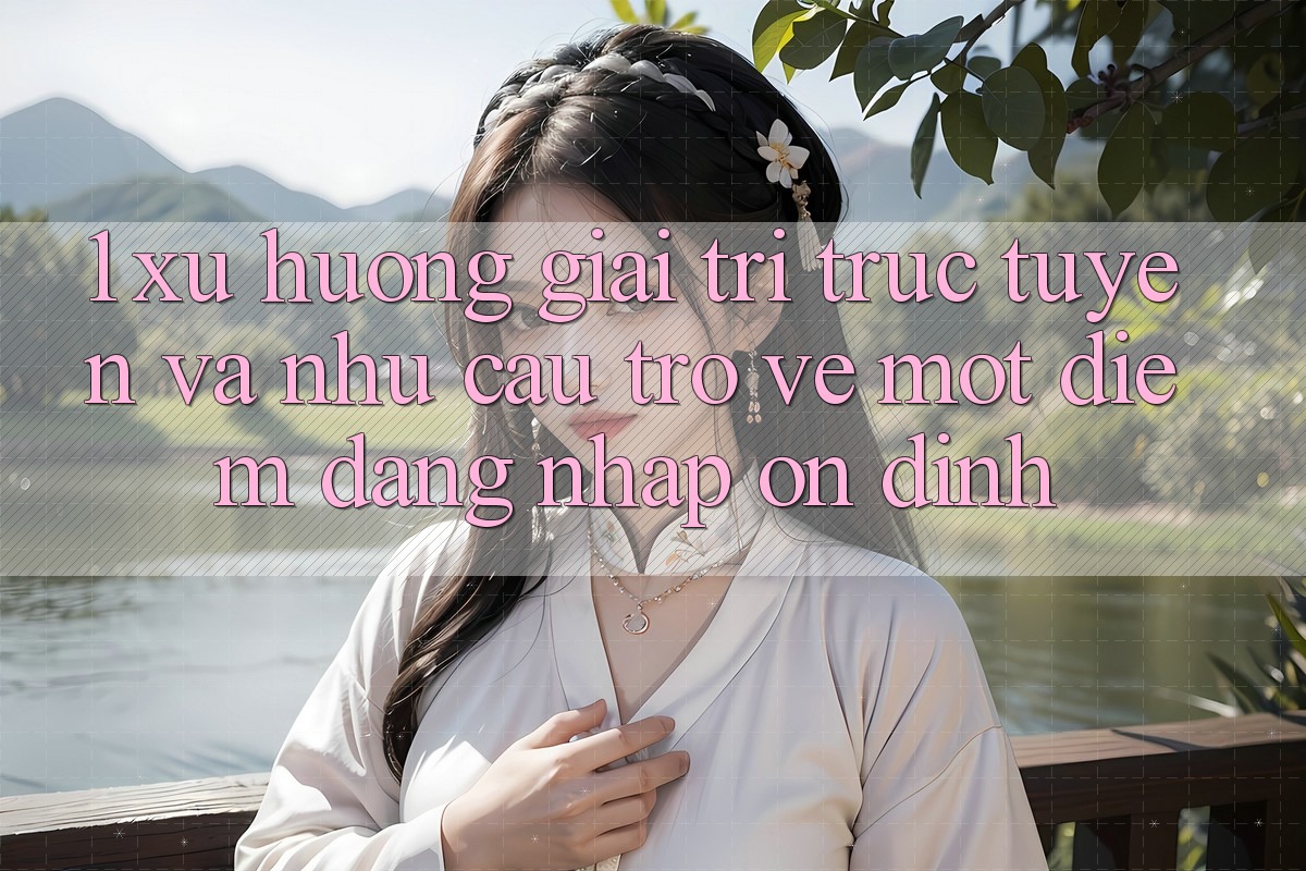 1. Xu Hướng Giải Trí Trực Tuyến Và Nhu Cầu Trở về Một Điểm Đăng Nhập Ổn định