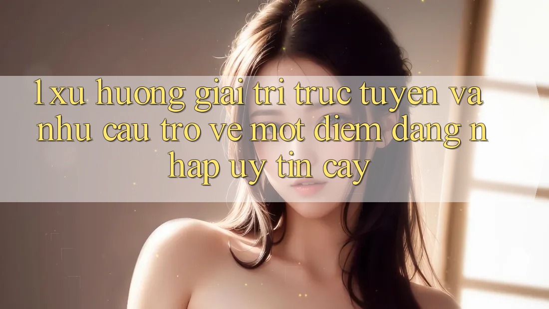 1. Xu Hướng Giải Trí Trực Tuyến Và Nhu Cầu Trở về Một Điểm Đăng Nhập Uy tín cậy 1. Xu Hướng Giải Trí Trực Tuyến Và Nhu Cầu Trở về Một Điểm Đăng Nhập Uy tín cậy