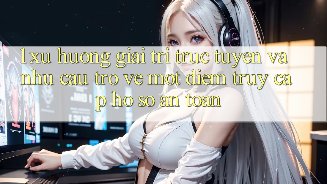 1. Xu Hướng Giải Trí Trực Tuyến Và Nhu Cầu Trở về Một Điểm Truy cập hồ sơ An toàn