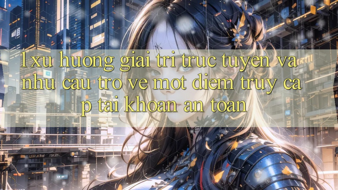 1. Xu Hướng Giải Trí Trực Tuyến Và Nhu Cầu Trở về Một Điểm Truy cập tài khoản An Toàn
