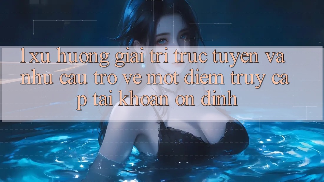 1. Xu Hướng Giải Trí Trực Tuyến Và Nhu Cầu Trở về Một Điểm Truy cập tài khoản Ổn định 1. Xu Hướng Giải Trí Trực Tuyến Và Nhu Cầu Trở về Một Điểm Truy cập tài khoản Ổn định