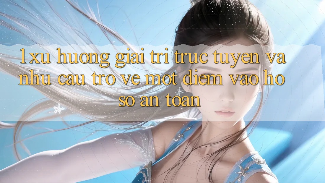 1. Xu Hướng Giải Trí Trực Tuyến Và Nhu Cầu Trở về Một Điểm Vào hồ sơ An Toàn