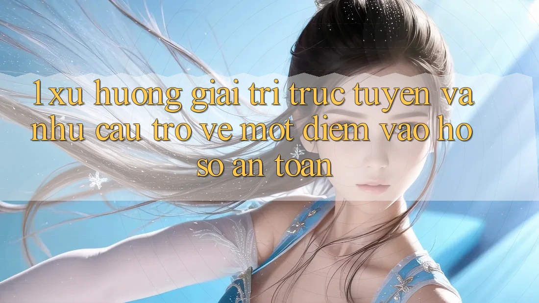 1. Xu Hướng Giải Trí Trực Tuyến Và Nhu Cầu Trở về Một Điểm Vào hồ sơ An Toàn