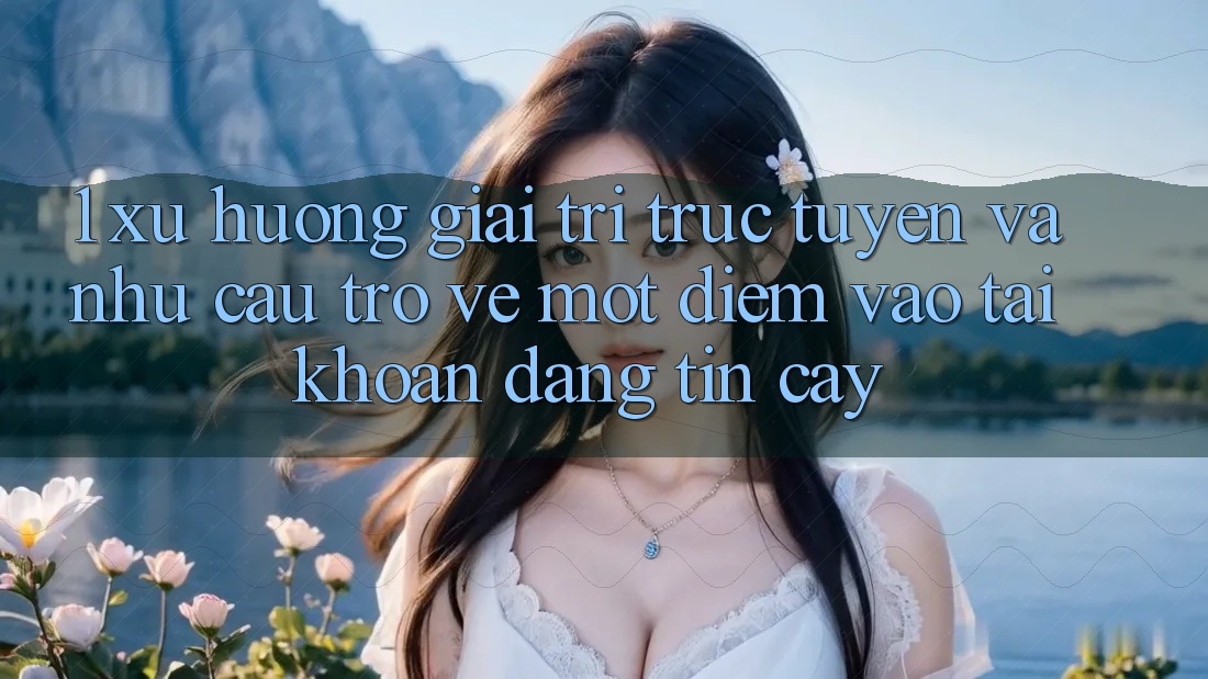 1. Xu Hướng Giải Trí Trực Tuyến Và Nhu Cầu Trở về Một Điểm Vào tài khoản Đáng tin cậy
