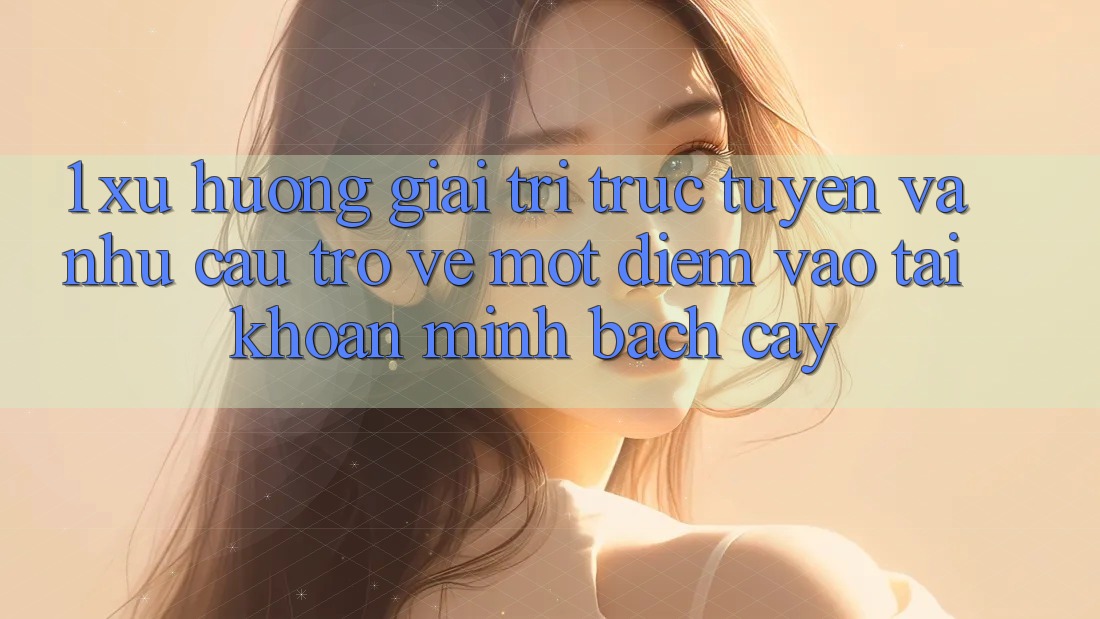 1. Xu Hướng Giải Trí Trực Tuyến Và Nhu Cầu Trở về Một Điểm Vào tài khoản Minh bạch cậy