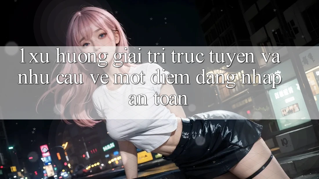 1. Xu Hướng Giải Trí Trực Tuyến Và Nhu Cầu Về Một Điểm Đăng Nhập An Toàn