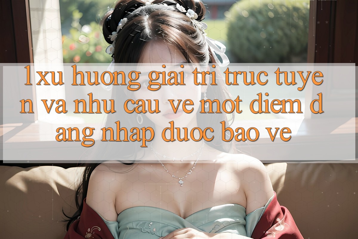 1. Xu Hướng Giải Trí Trực Tuyến Và Nhu Cầu Về Một Điểm Đăng Nhập Được bảo vệ