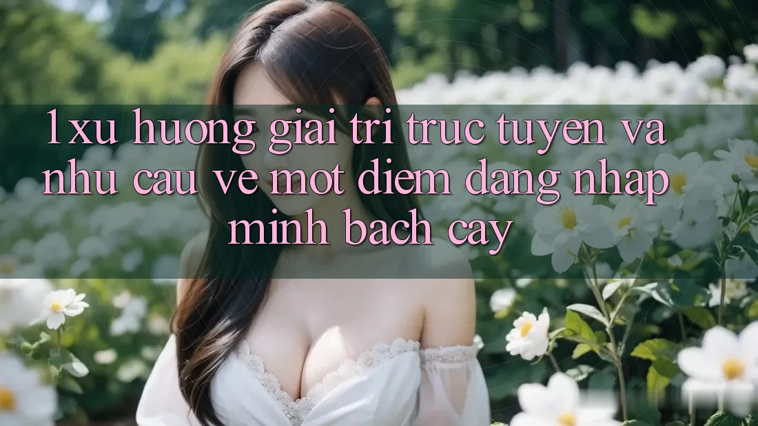 1. Xu Hướng Giải Trí Trực Tuyến Và Nhu Cầu Về Một Điểm Đăng Nhập Minh bạch cậy