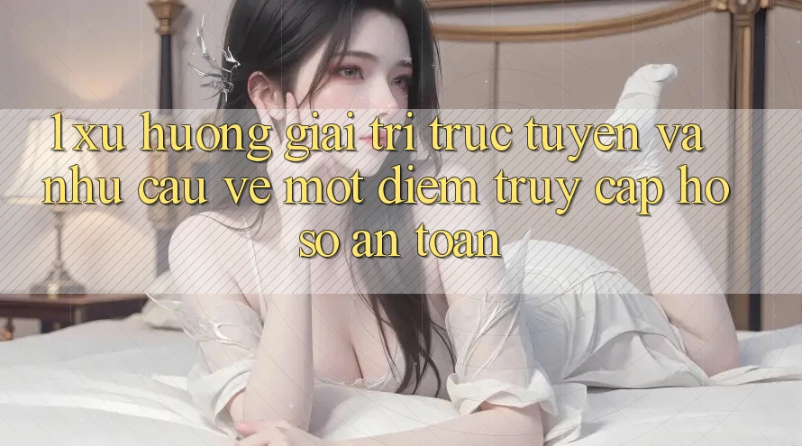 1. Xu Hướng Giải Trí Trực Tuyến Và Nhu Cầu Về Một Điểm Truy cập hồ sơ An Toàn