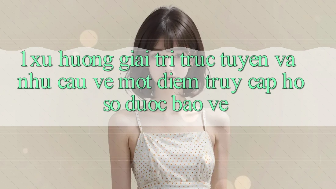 1. Xu Hướng Giải Trí Trực Tuyến Và Nhu Cầu Về Một Điểm Truy cập hồ sơ Được bảo vệ 1. Xu Hướng Giải Trí Trực Tuyến Và Nhu Cầu Về Một Điểm Truy cập hồ sơ Được bảo vệ
