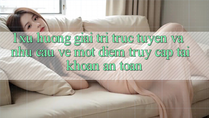 1. Xu Hướng Giải Trí Trực Tuyến Và Nhu Cầu Về Một Điểm Truy cập tài khoản An Toàn