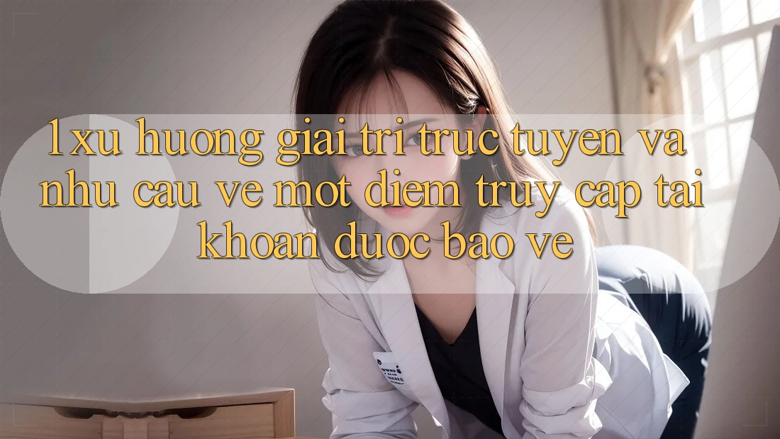 1. Xu Hướng Giải Trí Trực Tuyến Và Nhu Cầu Về Một Điểm Truy cập tài khoản Được bảo vệ 1. Xu Hướng Giải Trí Trực Tuyến Và Nhu Cầu Về Một Điểm Truy cập tài khoản Được bảo vệ