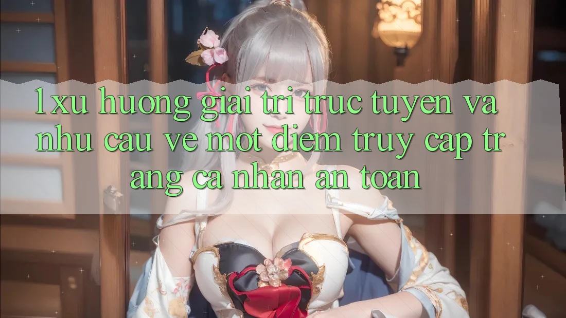 1. Xu Hướng Giải Trí Trực Tuyến Và Nhu Cầu Về Một Điểm Truy cập trang cá nhân An Toàn