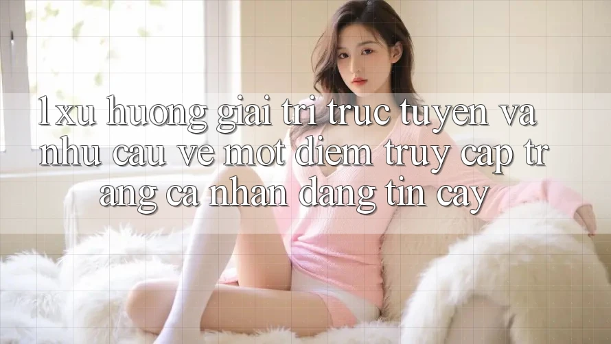 1. Xu Hướng Giải Trí Trực Tuyến Và Nhu Cầu Về Một Điểm Truy cập trang cá nhân Đáng tin cậy