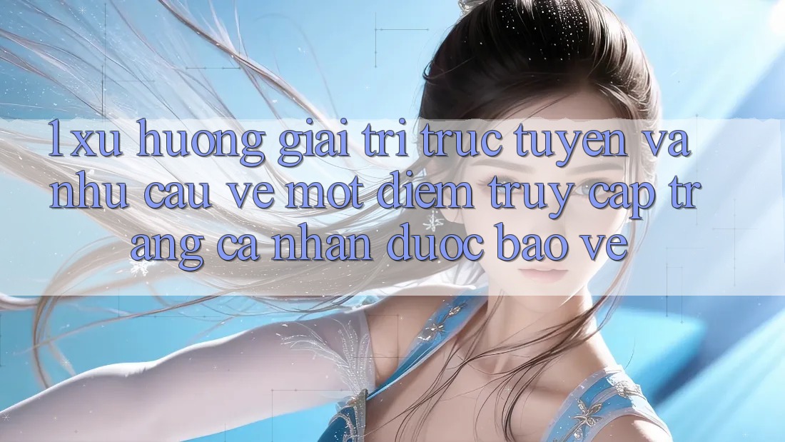 1. Xu Hướng Giải Trí Trực Tuyến Và Nhu Cầu Về Một Điểm Truy cập trang cá nhân Được bảo vệ