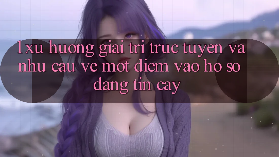 1. Xu Hướng Giải Trí Trực Tuyến Và Nhu Cầu Về Một Điểm Vào hồ sơ Đáng tin cậy