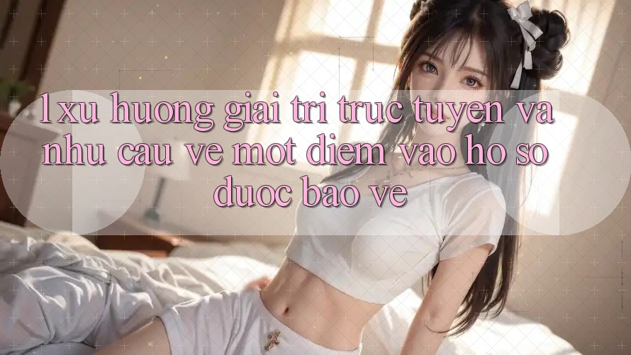 1. Xu Hướng Giải Trí Trực Tuyến Và Nhu Cầu Về Một Điểm Vào hồ sơ Được bảo vệ 1. Xu Hướng Giải Trí Trực Tuyến Và Nhu Cầu Về Một Điểm Vào hồ sơ Được bảo vệ
