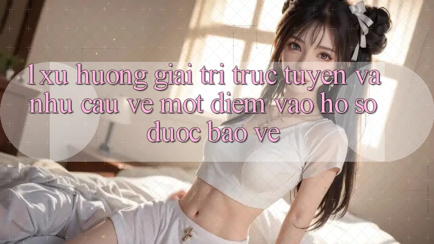 1. Xu Hướng Giải Trí Trực Tuyến Và Nhu Cầu Về Một Điểm Vào hồ sơ Được bảo vệ