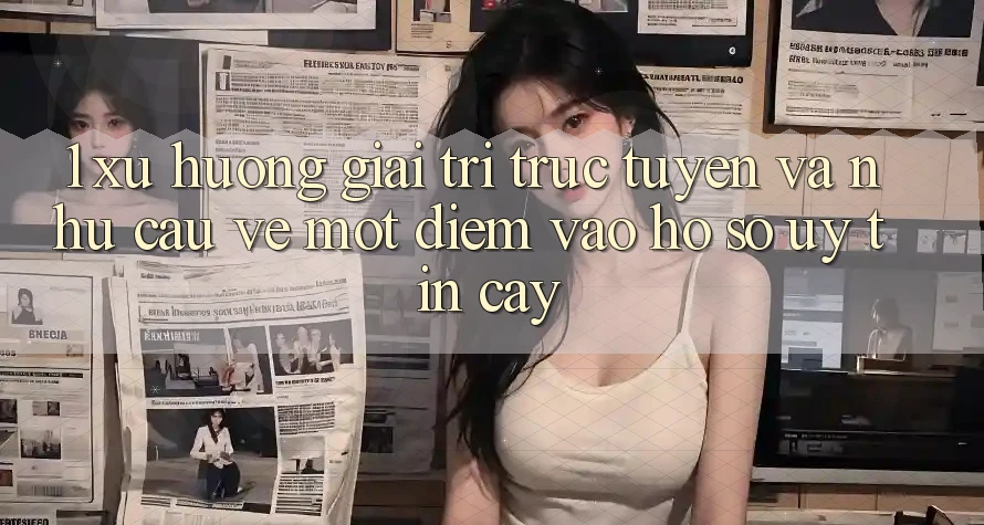 1. Xu Hướng Giải Trí Trực Tuyến Và Nhu Cầu Về Một Điểm Vào hồ sơ Uy tín cậy
