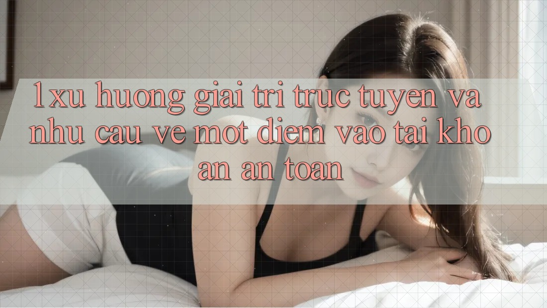 1. Xu Hướng Giải Trí Trực Tuyến Và Nhu Cầu Về Một Điểm Vào tài khoản An Toàn