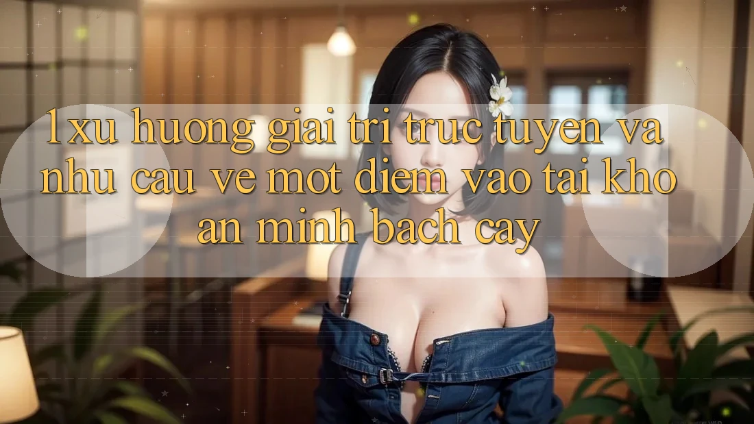 1. Xu Hướng Giải Trí Trực Tuyến Và Nhu Cầu Về Một Điểm Vào tài khoản Minh bạch cậy 1. Xu Hướng Giải Trí Trực Tuyến Và Nhu Cầu Về Một Điểm Vào tài khoản Minh bạch cậy