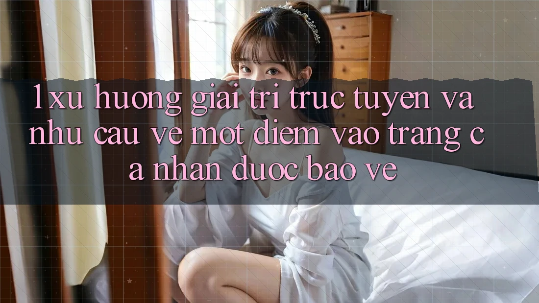 1. Xu Hướng Giải Trí Trực Tuyến Và Nhu Cầu Về Một Điểm Vào trang cá nhân Được bảo vệ