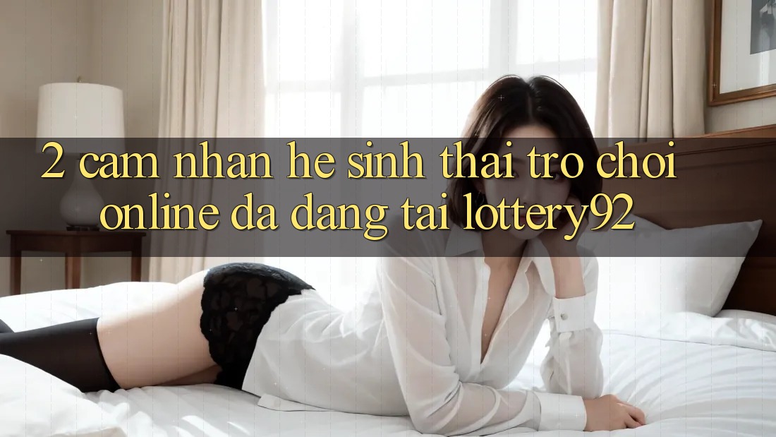 2. Cảm nhận Hệ Sinh Thái Trò chơi Online Đa Dạng Tại lottery92