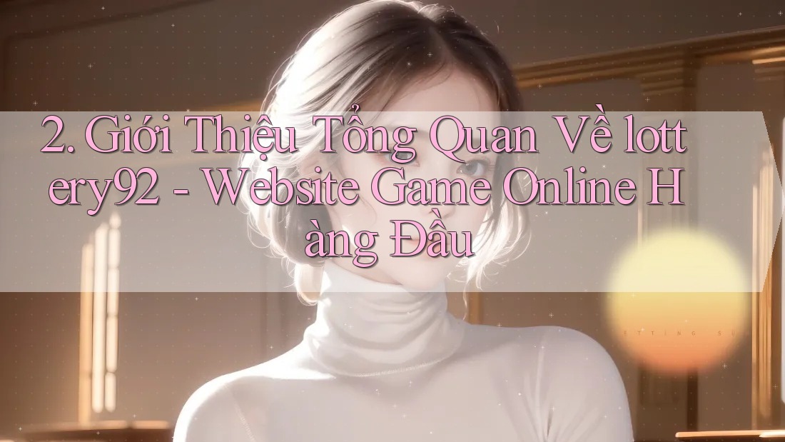 2. Giới Thiệu Tổng Quan Về lottery92 - Website Game Online Hàng Đầu 2. Giới Thiệu Tổng Quan Về lottery92 - Website Game Online Hàng Đầu