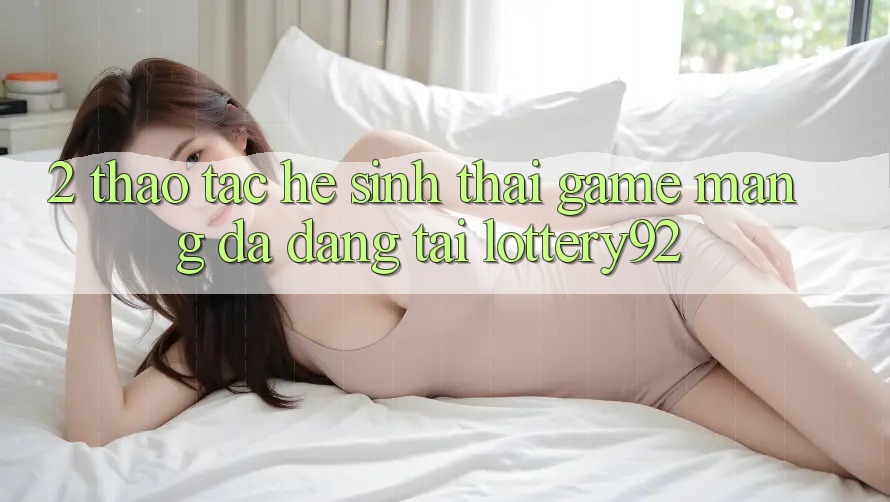 2. Thao tác Hệ Sinh Thái Game mạng Đa Dạng Tại lottery92 2. Thao tác Hệ Sinh Thái Game mạng Đa Dạng Tại lottery92