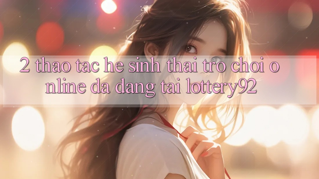 2. Thao tác Hệ Sinh Thái Trò chơi Online Đa Dạng Tại lottery92 2. Thao tác Hệ Sinh Thái Trò chơi Online Đa Dạng Tại lottery92