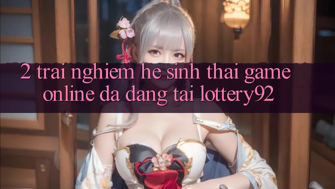 2. Trải nghiệm Hệ Sinh Thái Game Online Đa Dạng Tại lottery92 2. Trải nghiệm Hệ Sinh Thái Game Online Đa Dạng Tại lottery92