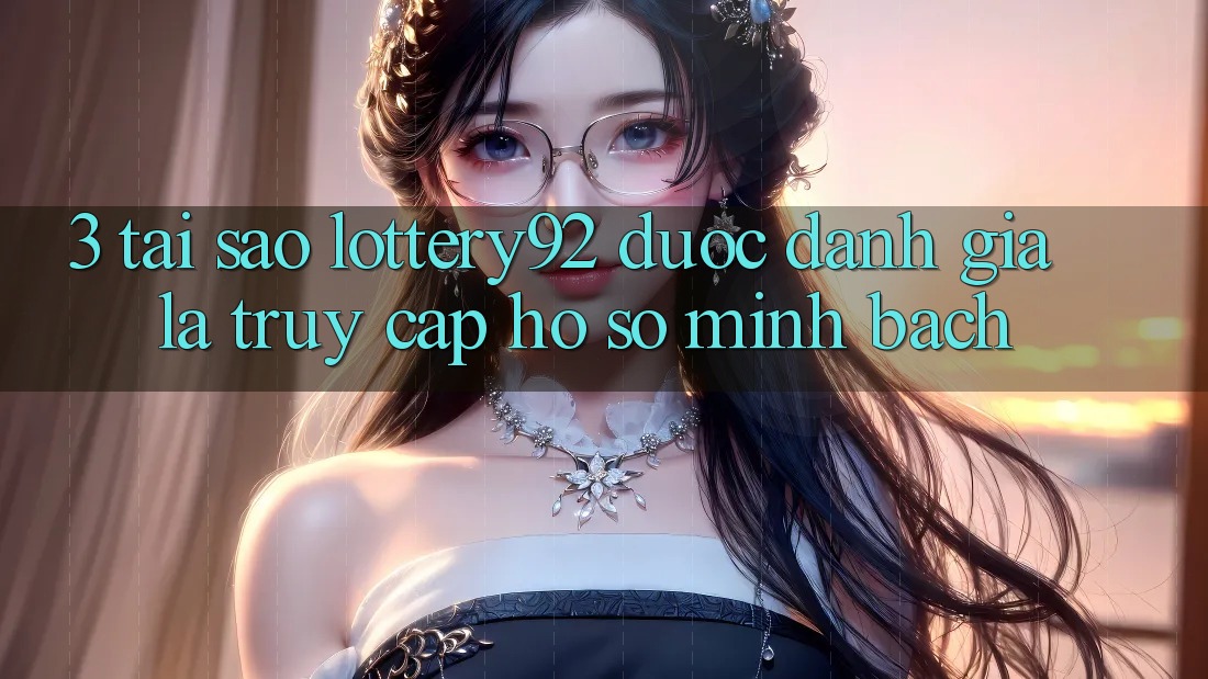 3. Tại Sao lottery92 Được Đánh Giá Là “Truy cập hồ sơ Minh bạch”?