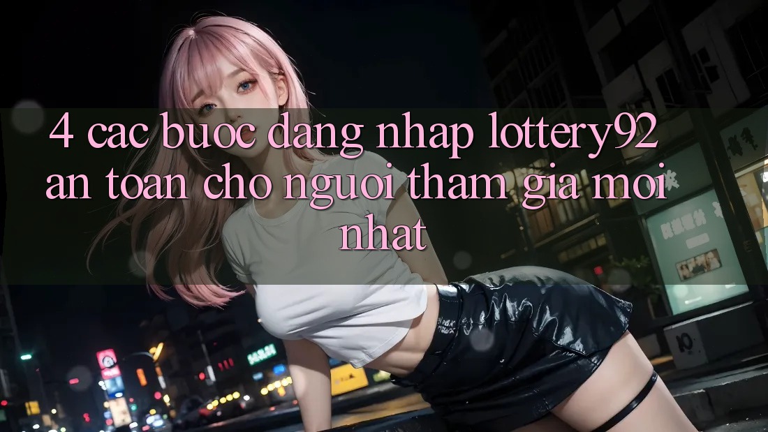4. Các bước Đăng Nhập lottery92 An Toàn Cho Người tham gia Mới nhất