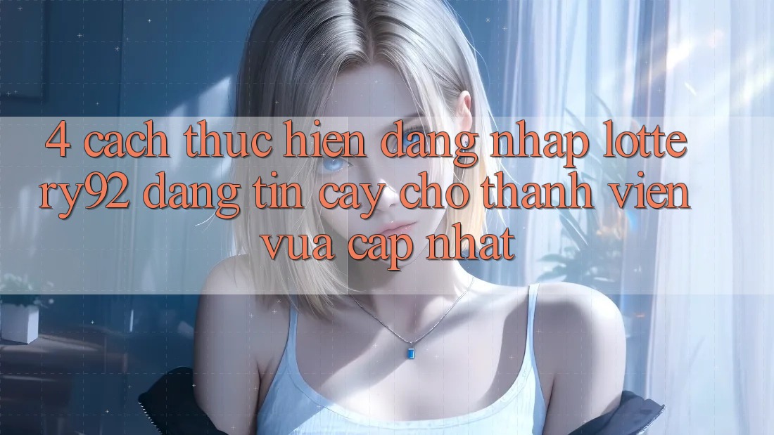 4. Cách thực hiện Đăng Nhập lottery92 Đáng tin cậy Cho Thành Viên Vừa cập nhật