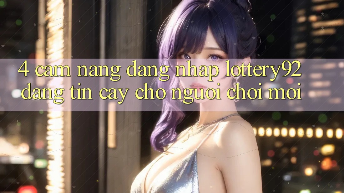 4. Cẩm nang Đăng Nhập lottery92 Đáng tin cậy Cho Người chơi Mới
