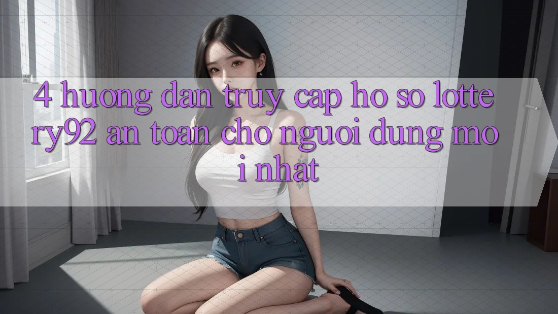 4. Hướng Dẫn Truy cập hồ sơ lottery92 An Toàn Cho Người dùng Mới nhất