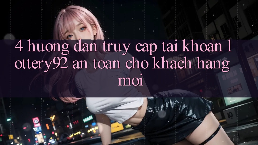 4. Hướng Dẫn Truy cập tài khoản lottery92 An toàn Cho Khách hàng Mới