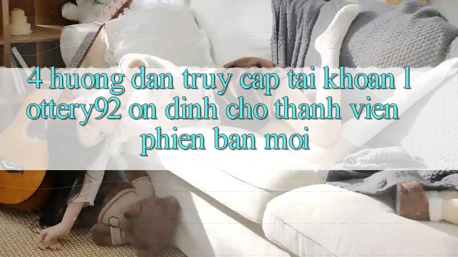 4. Hướng dẫn Truy cập tài khoản lottery92 Ổn định Cho Thành Viên Phiên bản mới