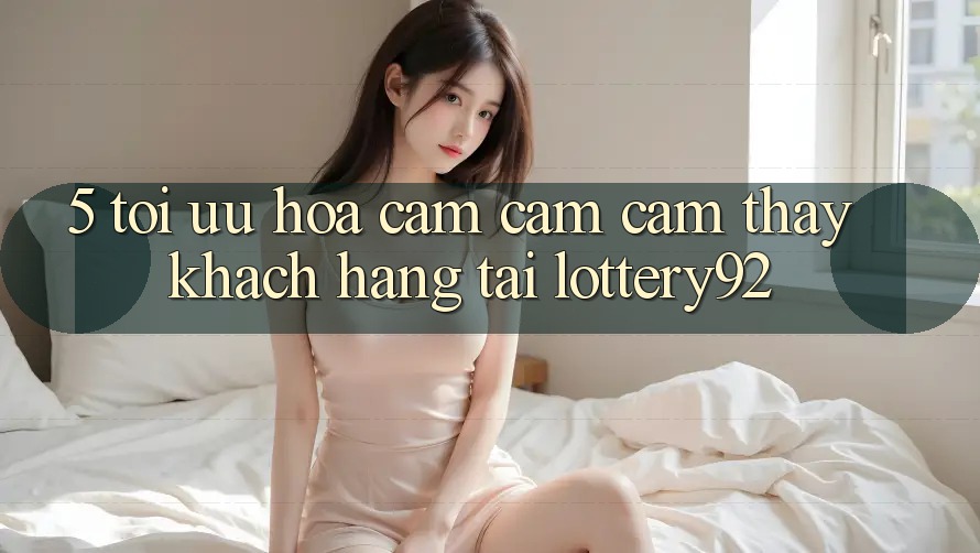 5. Tối Ưu Hóa Cảm cảm cảm thấy Khách Hàng Tại lottery92 5. Tối Ưu Hóa Cảm cảm cảm thấy Khách Hàng Tại lottery92