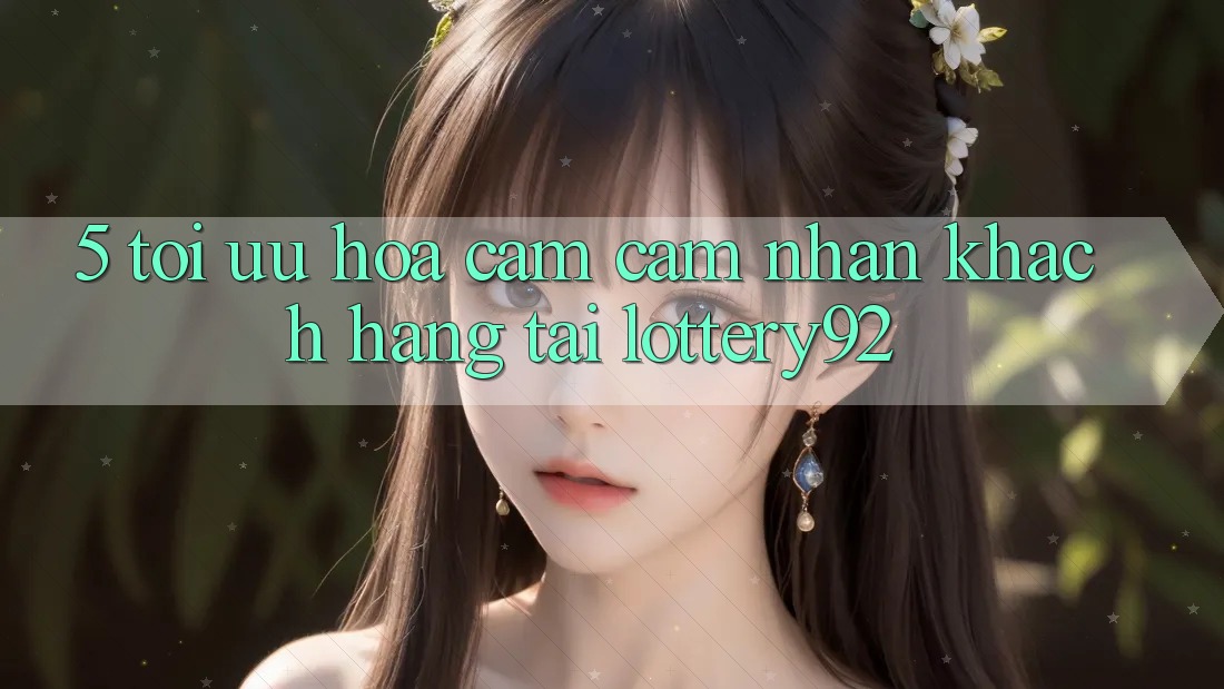 5. Tối Ưu Hóa Cảm cảm nhận Khách Hàng Tại lottery92