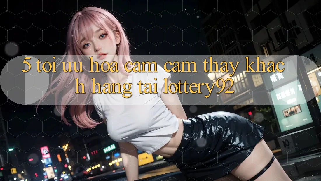 5. Tối Ưu Hóa Cảm cảm thấy Khách hàng Tại lottery92