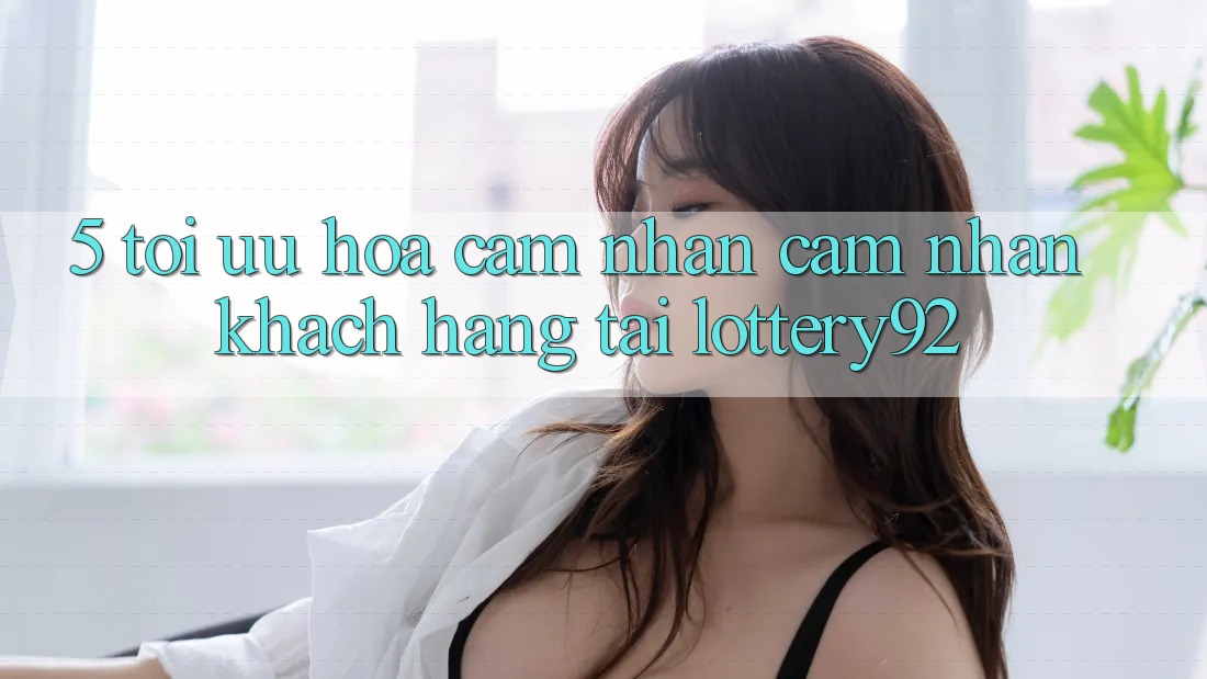 5. Tối Ưu Hóa Cảm nhận cảm nhận Khách Hàng Tại lottery92 5. Tối Ưu Hóa Cảm nhận cảm nhận Khách Hàng Tại lottery92