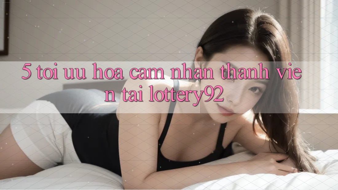 5. Tối Ưu Hóa Cảm nhận Thành viên Tại lottery92