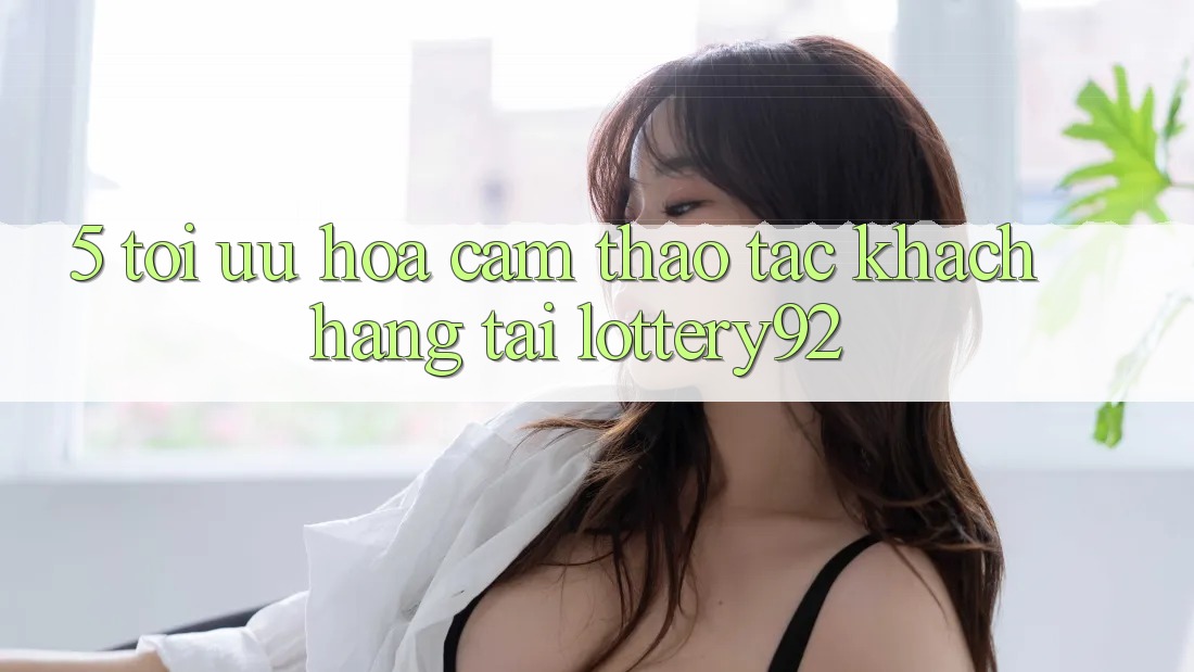 5. Tối Ưu Hóa Cảm thao tác Khách Hàng Tại lottery92 5. Tối Ưu Hóa Cảm thao tác Khách Hàng Tại lottery92