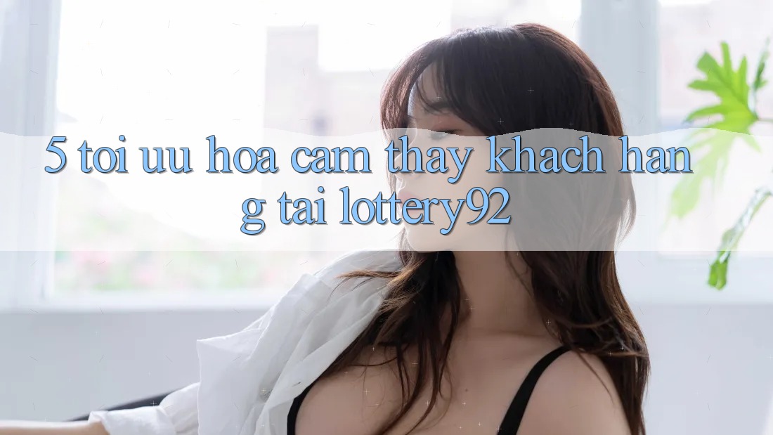 5. Tối Ưu Hóa Cảm thấy Khách Hàng Tại lottery92